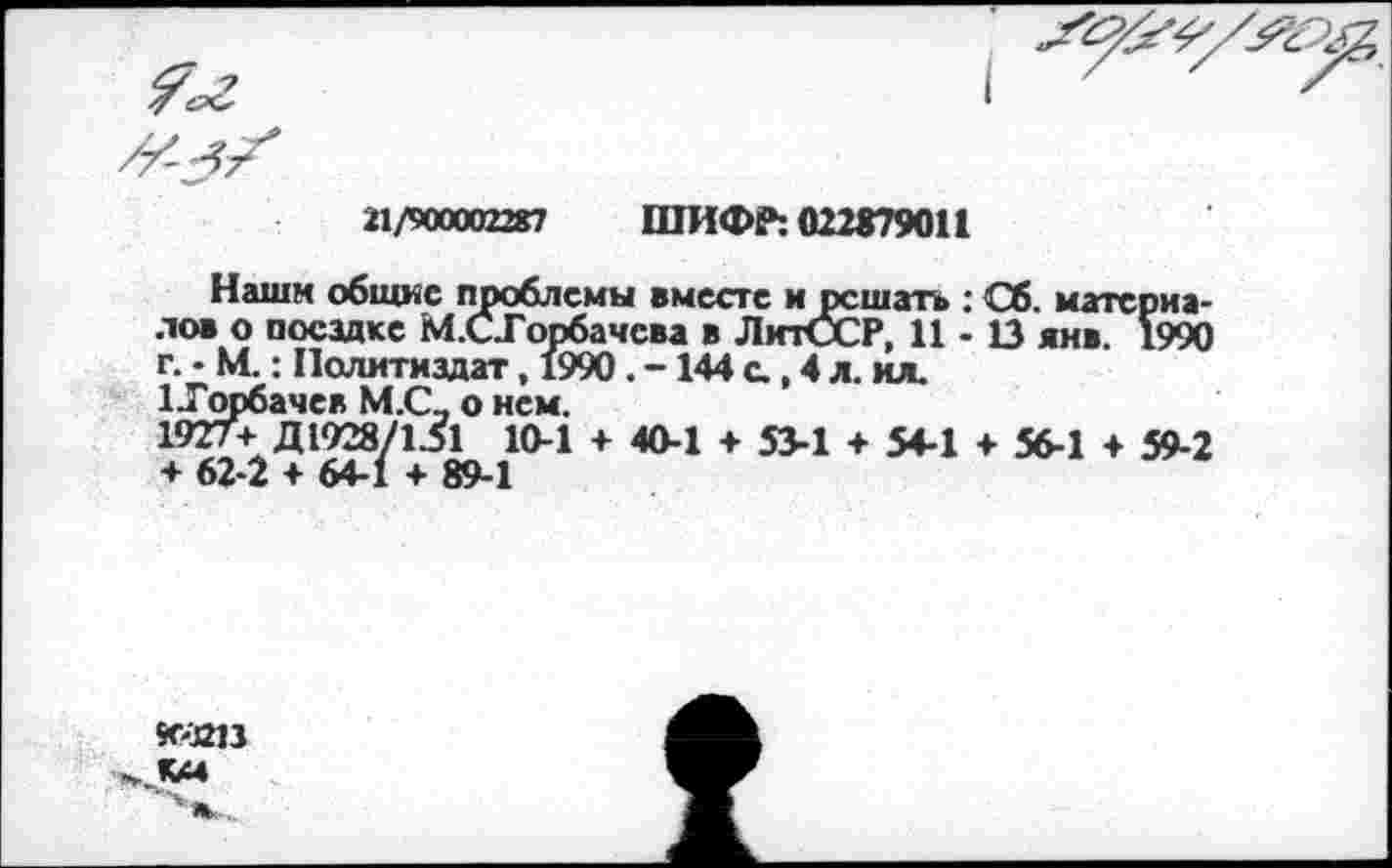 ﻿21/900002287
ШИФР: 022879011
Наши общие проблемы вместе и решать : Сб. материалов о посадке М.СГорбачсва в ЛитССР, 11 - В янв. 1990 г. • М.: Политиздат, 1990. -144 с., 4 л. ил.
^Горбачев М.С, о нем.
1927+ Д1928/131 10-1 + 40-1 + 53-1 + 54-1 + 56-1 + 59-2 + 62-2 + 64-1 + 89-1
КХС13
К44